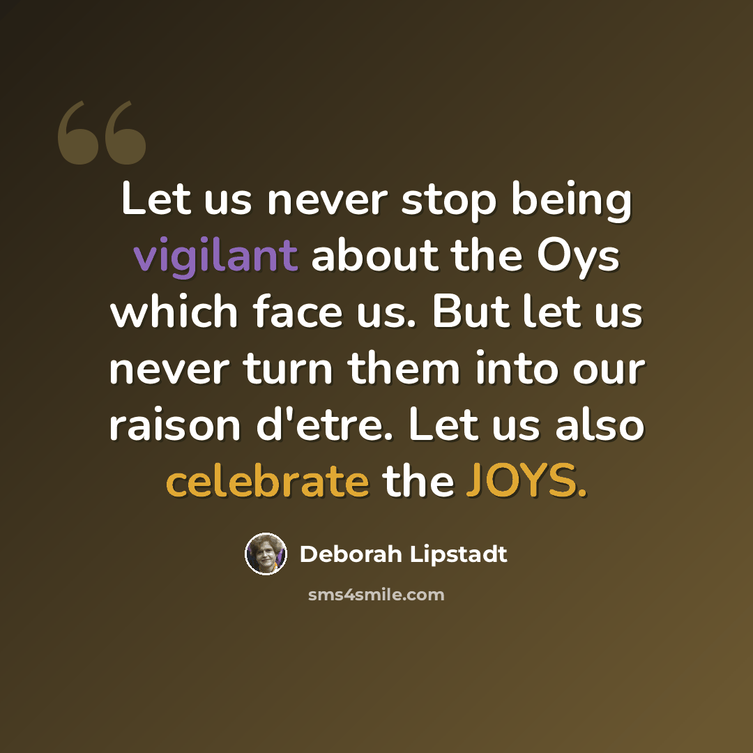 “Let us never stop being vigilant about the Oys which face us. But let us never turn them into our raison d'etre. Let us also celebrate the JOYS.” quote by Deborah Lipstadt