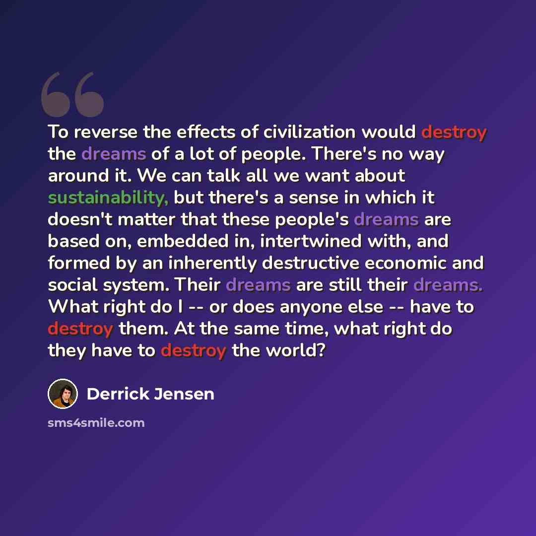 “To reverse the effects of civilization would destroy the dreams of a lot of people. There's no way around it. We can talk all we want about sustainability, but there's a sense in which it doesn't matter that these people's dreams are based on, embedded in, intertwined with, and formed by an…” quote by Derrick Jensen