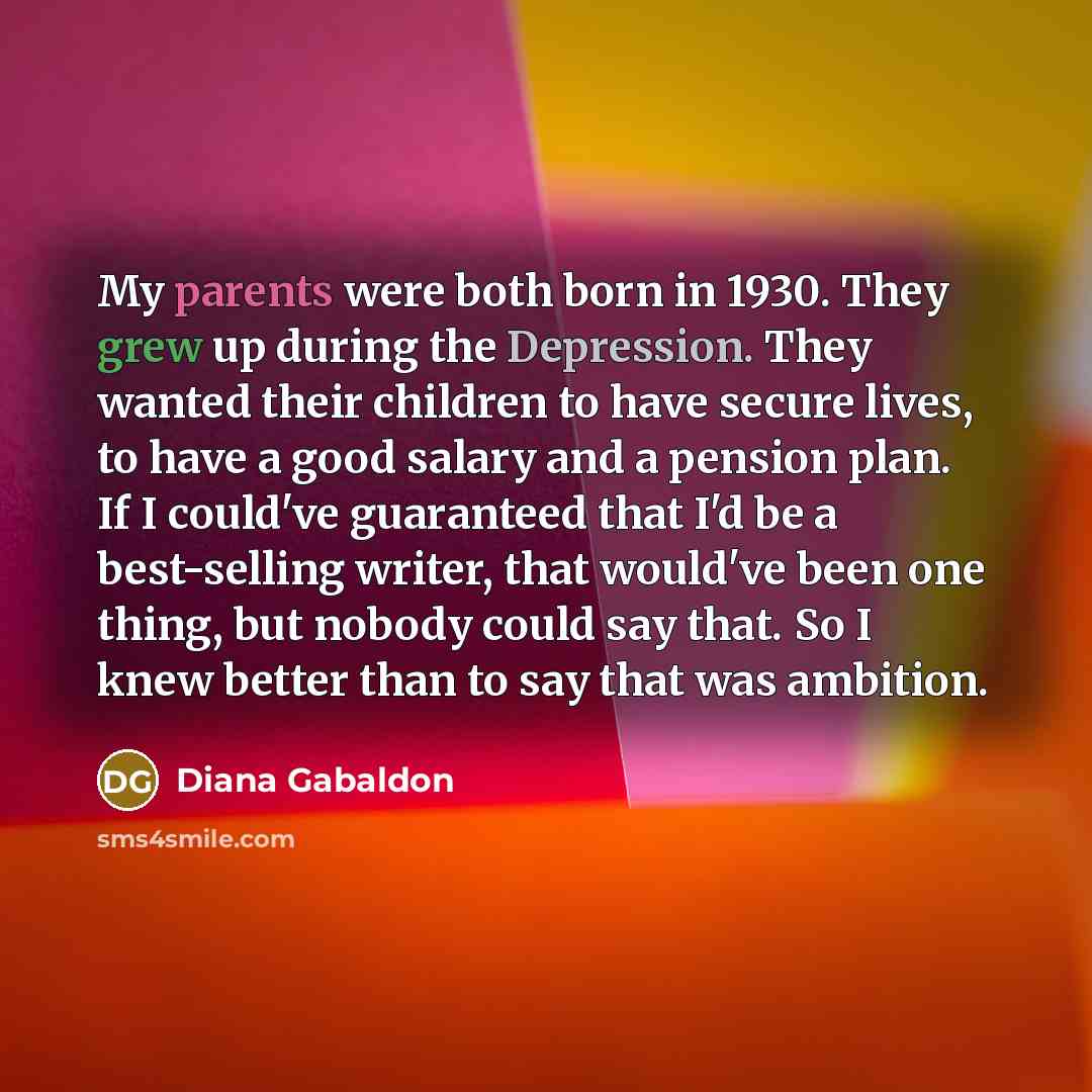 “My parents were both born in 1930. They grew up during the Depression. They wanted their children to have secure lives, to have a good salary and a pension plan. If I could've guaranteed that I'd be a best-selling writer, that would've been one thing, but nobody could say that. So I knew better…” quote by Diana Gabaldon