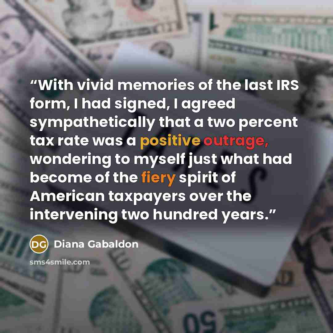 “With vivid memories of the last IRS form, I had signed, I agreed sympathetically that a two percent tax rate was a positive outrage, wondering to myself just what had become of the fiery spirit of American taxpayers over the intervening two hundred years.” quote by Diana Gabaldon