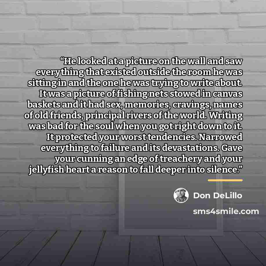 “He looked at a picture on the wall and saw everything that existed outside the room he was sitting in and the one he was trying to write about. It was a picture of fishing nets stowed in canvas baskets and it had sex, memories, cravings, names of old friends, principal rivers of the world. Writing…” quote by Don DeLillo