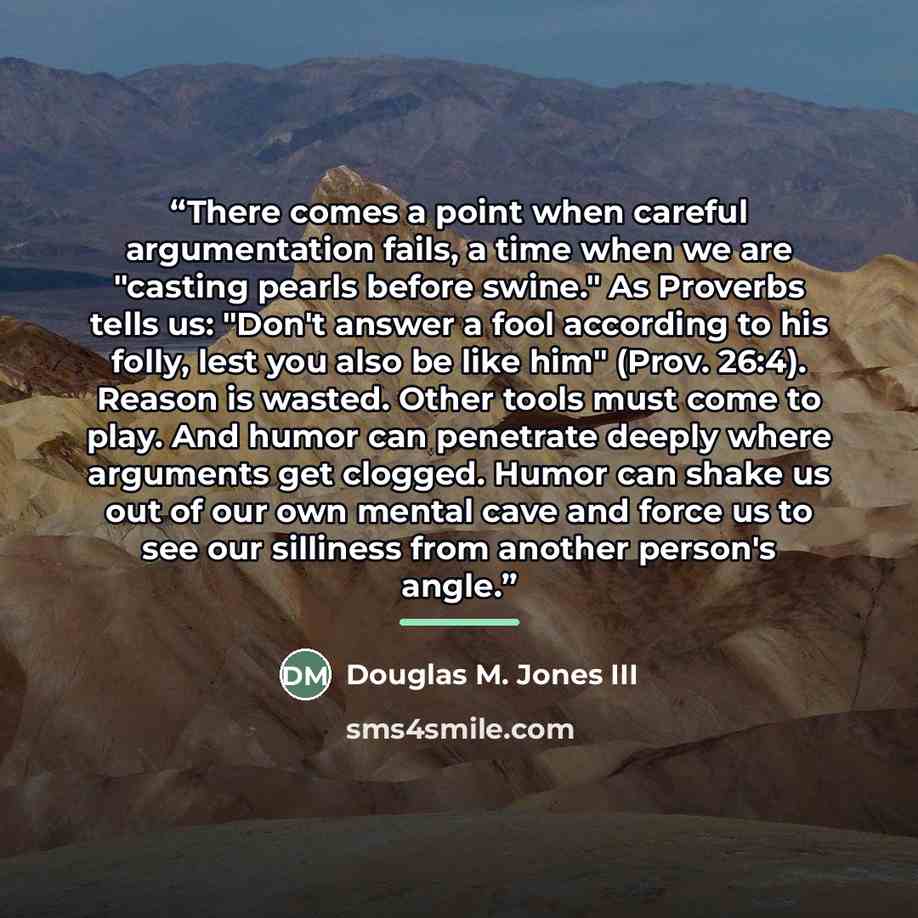 “There comes a point when careful argumentation fails, a time when we are "casting pearls before swine." As Proverbs tells us: "Don't answer a fool according to his folly, lest you also be like him" (Prov. 26:4). Reason is wasted. Other tools must come to play. And humor can penetrate deeply where…” quote by Douglas M. Jones III