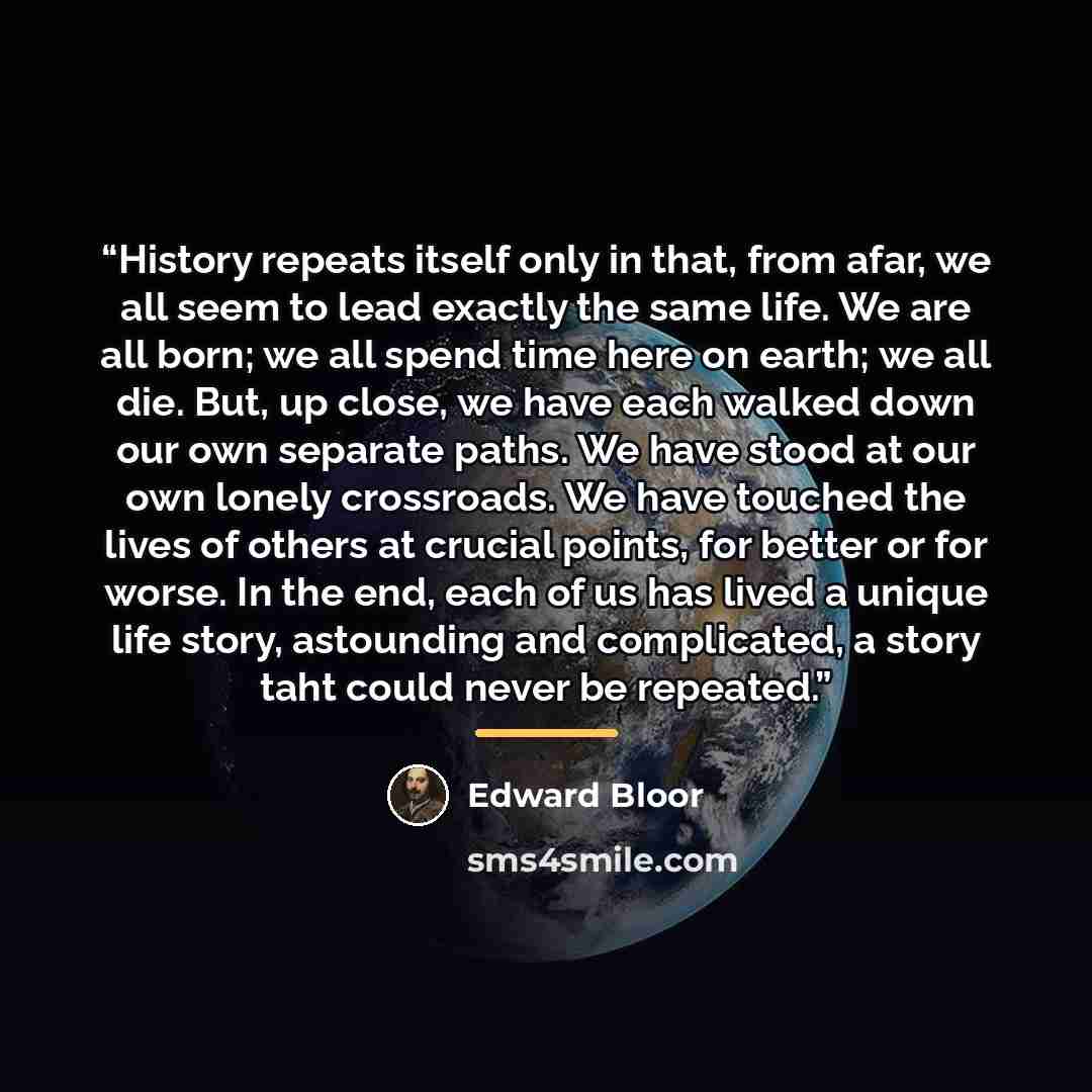 “History repeats itself only in that, from afar, we all seem to lead exactly the same life. We are all born; we all spend time here on earth; we all die. But, up close, we have each walked down our own separate paths. We have stood at our own lonely crossroads. We have touched the lives of others…” quote by Edward Bloor