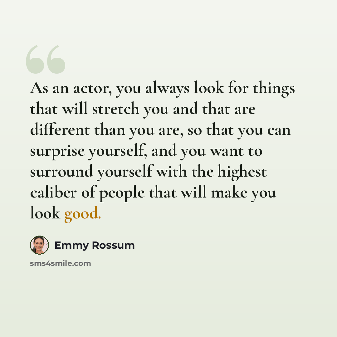 “As an actor, you always look for things that will stretch you and that are different than you are, so that you can surprise yourself, and you want to surround yourself with the highest caliber of people that will make you look good.” quote by Emmy Rossum