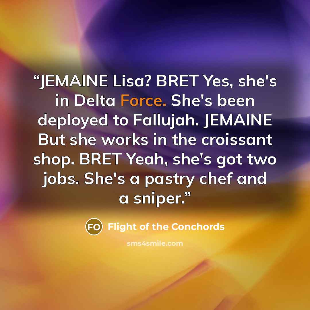 “JEMAINE Lisa? BRET Yes, she's in Delta Force. She's been deployed to Fallujah. JEMAINE But she works in the croissant shop. BRET Yeah, she's got two jobs. She's a pastry chef and a sniper.” quote by Flight of the Conchords