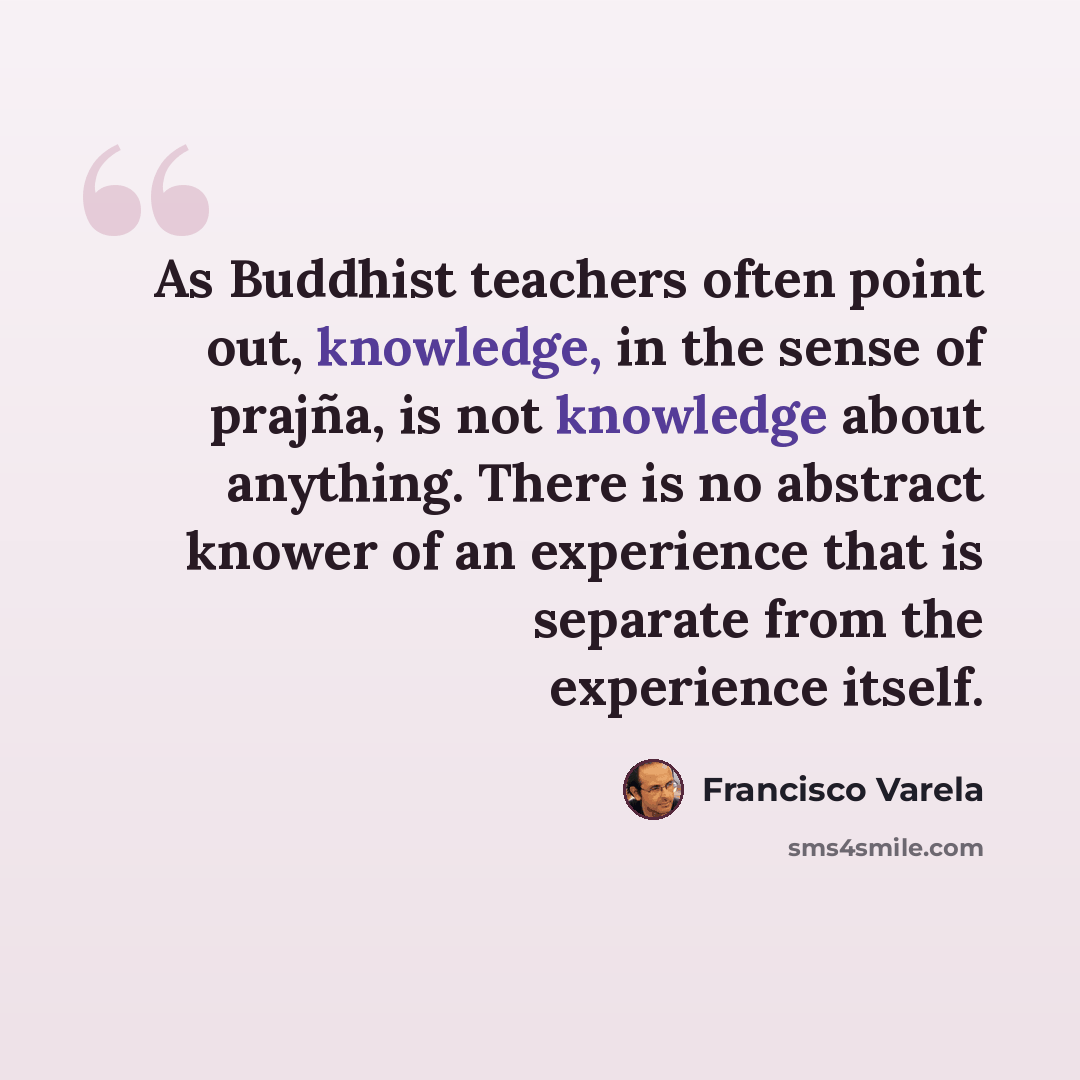 “As Buddhist teachers often point out, knowledge, in the sense of prajña, is not knowledge about anything. There is no abstract knower of an experience that is separate from the experience itself.” quote by Francisco Varela