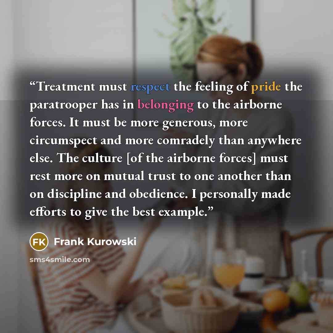 “Treatment must respect the feeling of pride the paratrooper has in belonging to the airborne forces. It must be more generous, more circumspect and more comradely than anywhere else. The culture [of the airborne forces] must rest more on mutual trust to one another than on discipline and…” quote by Frank Kurowski