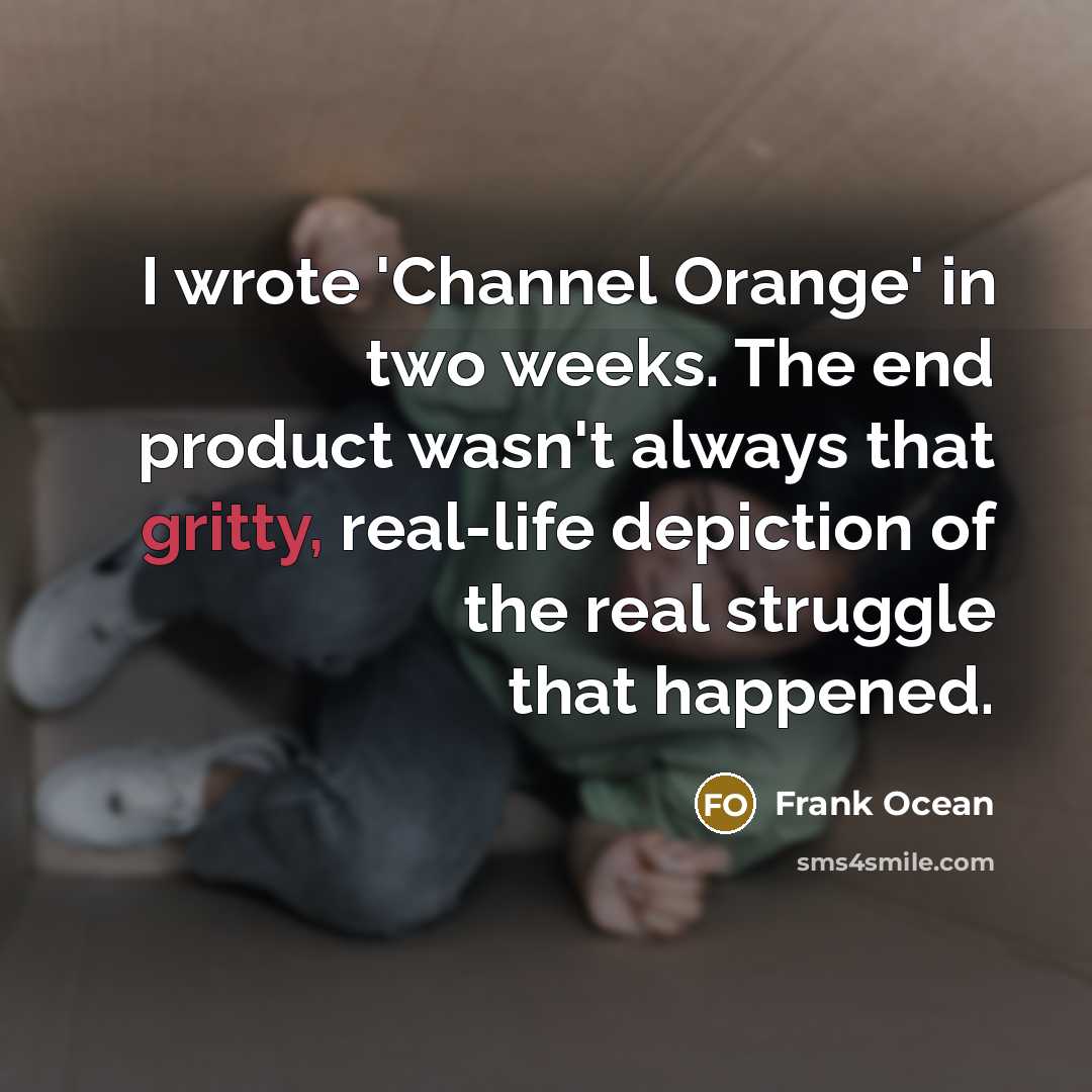 “I wrote 'Channel Orange' in two weeks. The end product wasn't always that gritty, real-life depiction of the real struggle that happened.” quote by Frank Ocean
