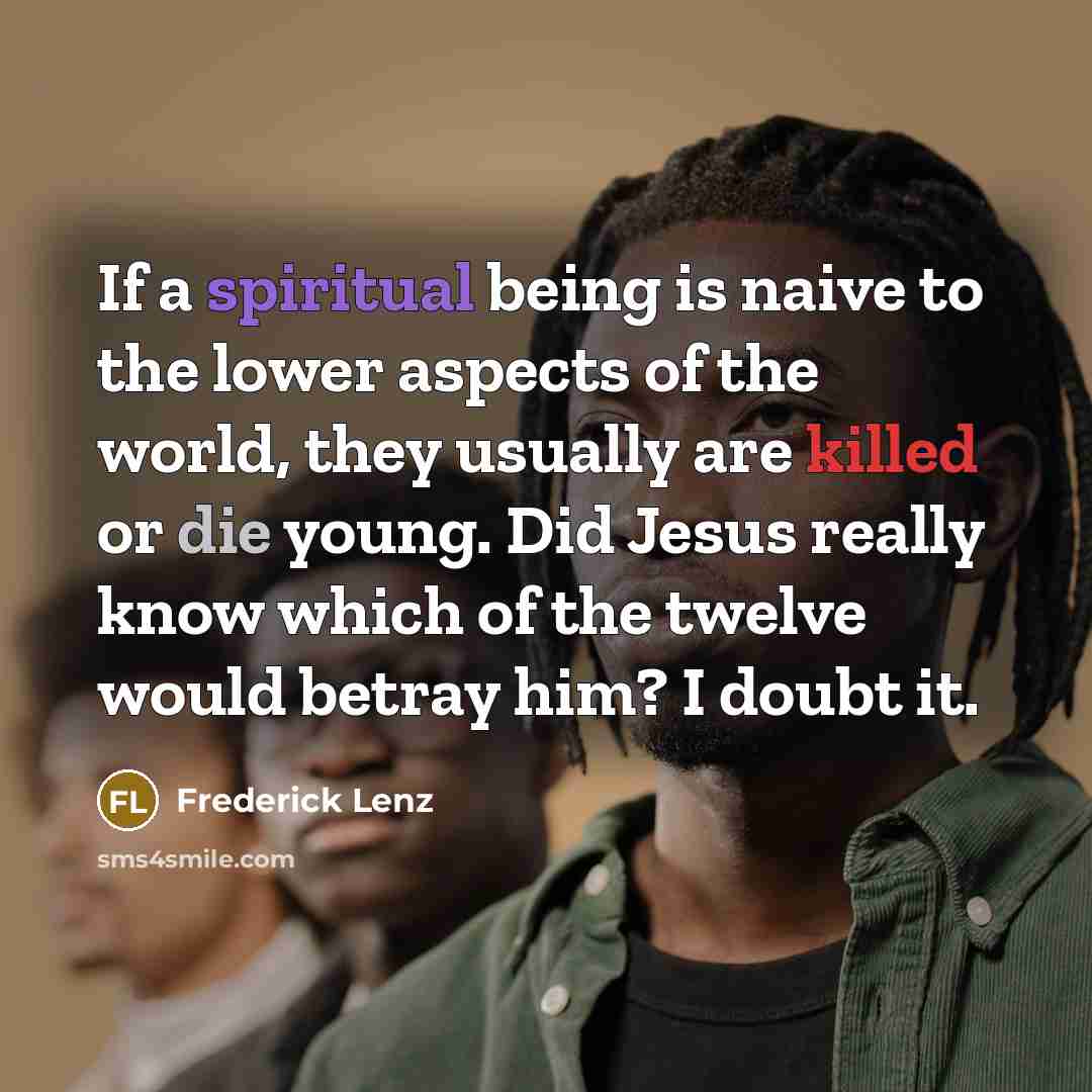 “If a spiritual being is naive to the lower aspects of the world, they usually are killed or die young. Did Jesus really know which of the twelve would betray him? I doubt it.” quote by Frederick Lenz