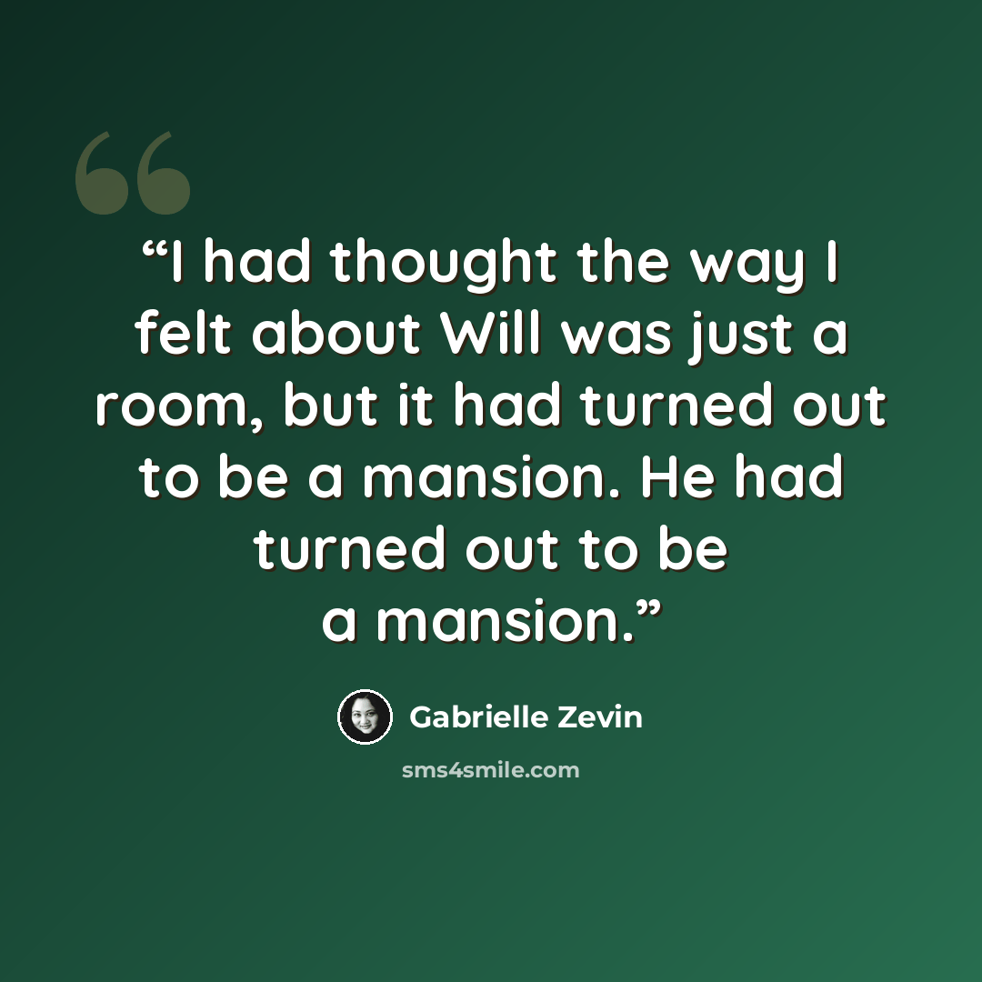 “I had thought the way I felt about Will was just a room, but it had turned out to be a mansion. He had turned out to be a mansion.” quote by Gabrielle Zevin