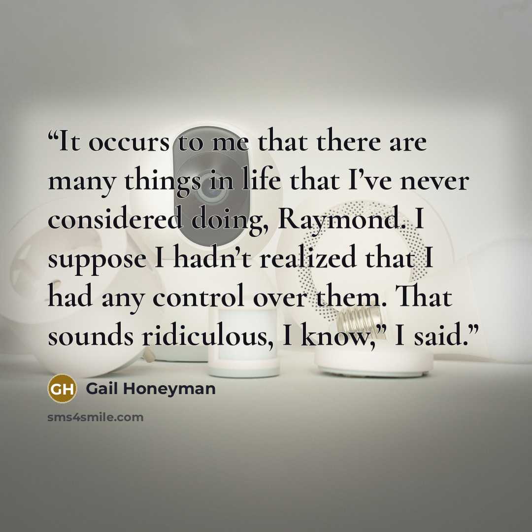 “It occurs to me that there are many things in life that I’ve never considered doing, Raymond. I suppose I hadn’t realized that I had any control over them. That sounds ridiculous, I know,” I said.” quote by Gail Honeyman