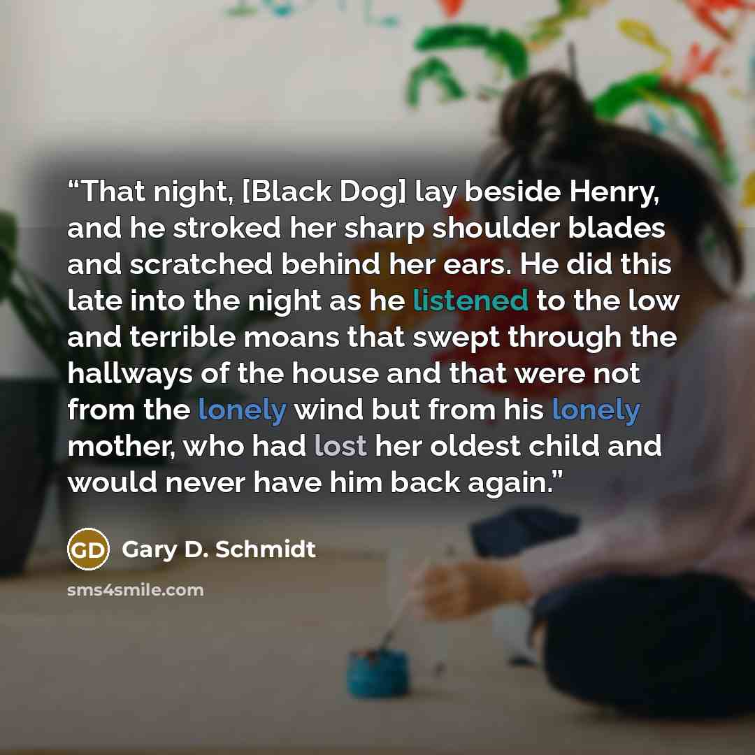 “That night, [Black Dog] lay beside Henry, and he stroked her sharp shoulder blades and scratched behind her ears. He did this late into the night as he listened to the low and terrible moans that swept through the hallways of the house and that were not from the lonely wind but from his lonely…” quote by Gary D. Schmidt