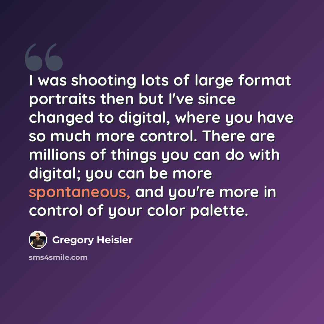 “I was shooting lots of large format portraits then but I've since changed to digital, where you have so much more control. There are millions of things you can do with digital; you can be more spontaneous, and you're more in control of your color palette.” quote by Gregory Heisler