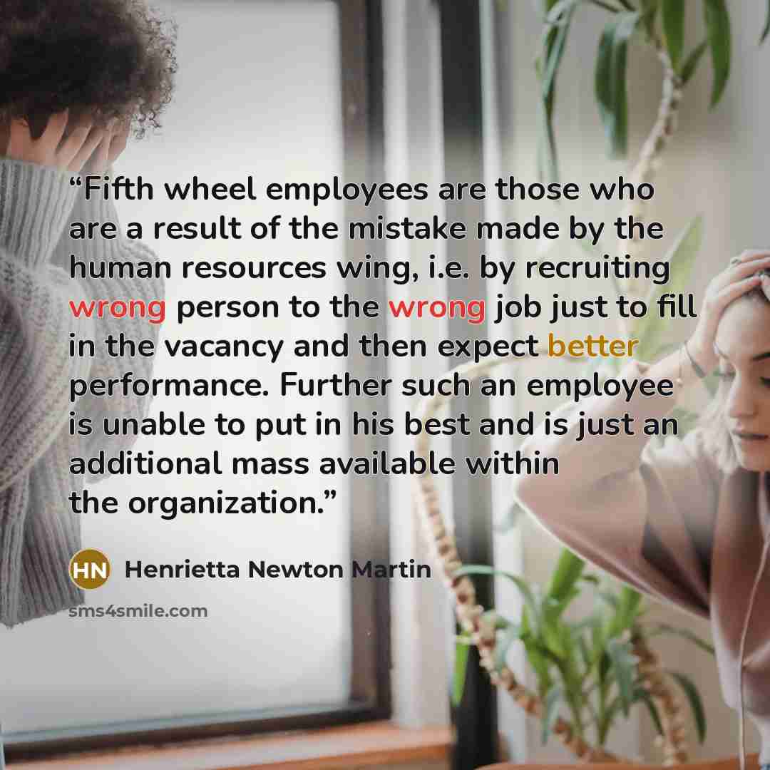 “Fifth wheel employees are those who are a result of the mistake made by the human resources wing, i.e. by recruiting wrong person to the wrong job just to fill in the vacancy and then expect better performance. Further such an employee is unable to put in his best and is just an additional mass…” quote by Henrietta Newton Martin