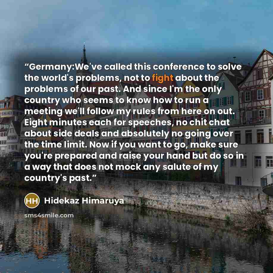 “Germany:We've called this conference to solve the world's problems, not to fight about the problems of our past. And since I'm the only country who seems to know how to run a meeting we'll follow my rules from here on out. Eight minutes each for speeches, no chit chat about side deals and…” quote by Hidekaz Himaruya