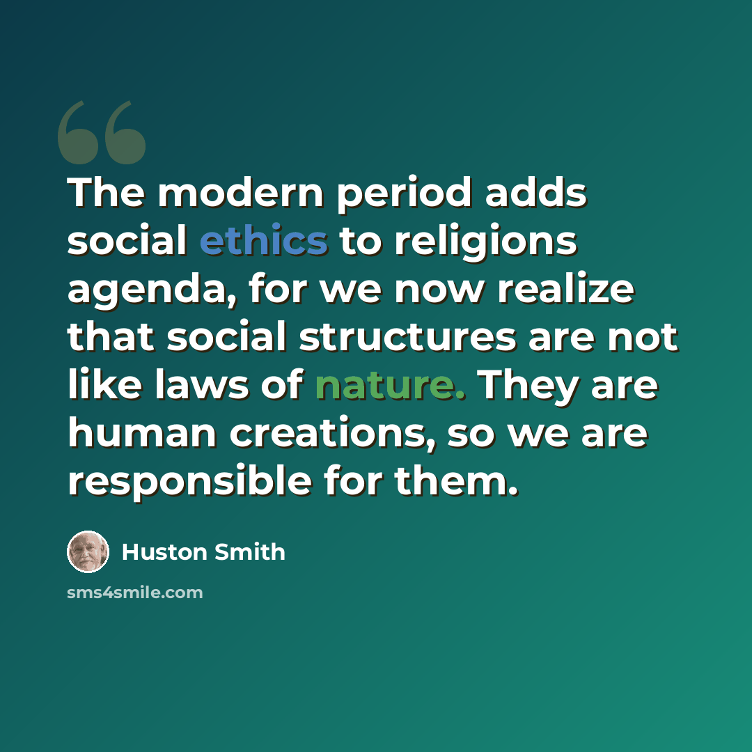 “The modern period adds social ethics to religions agenda, for we now realize that social structures are not like laws of nature. They are human creations, so we are responsible for them.” quote by Huston Smith