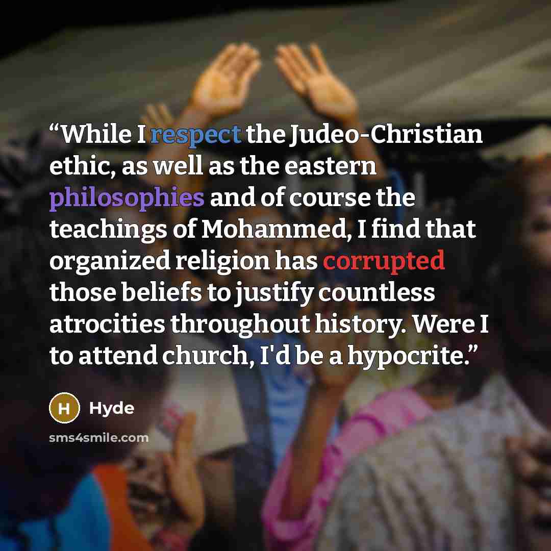 “While I respect the Judeo-Christian ethic, as well as the eastern philosophies and of course the teachings of Mohammed, I find that organized religion has corrupted those beliefs to justify countless atrocities throughout history. Were I to attend church, I'd be a hypocrite.” quote by Hyde