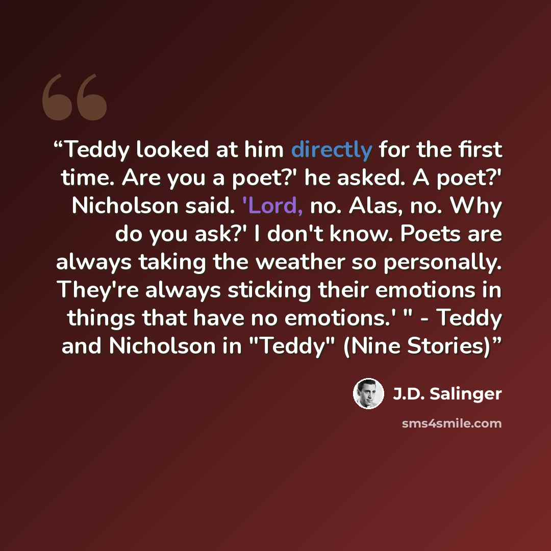 “Teddy looked at him directly for the first time. Are you a poet?' he asked. A poet?' Nicholson said. 'Lord, no. Alas, no. Why do you ask?' I don't know. Poets are always taking the weather so personally. They're always sticking their emotions in things that have no emotions.' " - Teddy and…” quote by J.D. Salinger