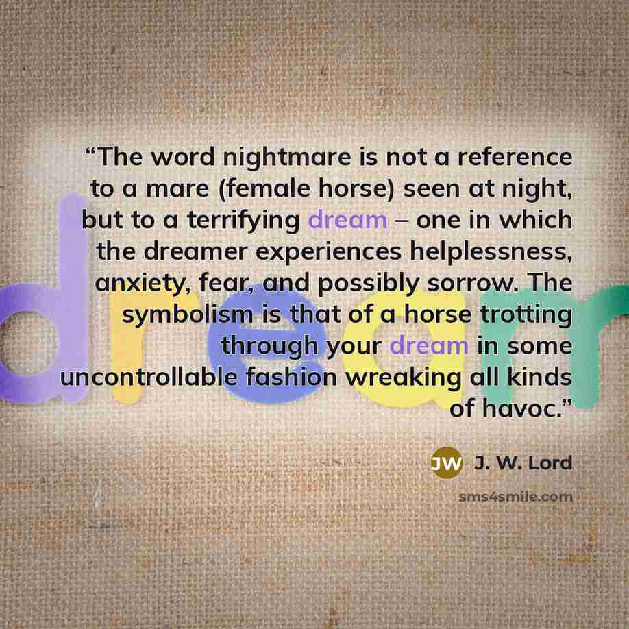 “The word nightmare is not a reference to a mare (female horse) seen at night, but to a terrifying dream – one in which the dreamer experiences helplessness, anxiety, fear, and possibly sorrow. The symbolism is that of a horse trotting through your dream in some uncontrollable fashion wreaking all…” quote by J. W. Lord