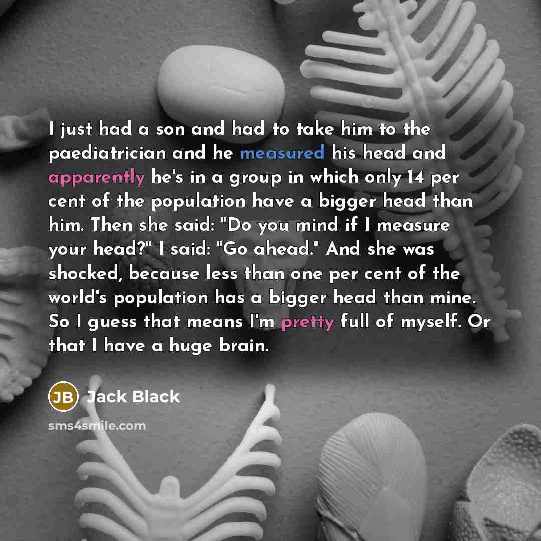 “I just had a son and had to take him to the paediatrician and he measured his head and apparently he's in a group in which only 14 per cent of the population have a bigger head than him. Then she said: "Do you mind if I measure your head?" I said: "Go ahead." And she was shocked, because less than…” quote by Jack Black
