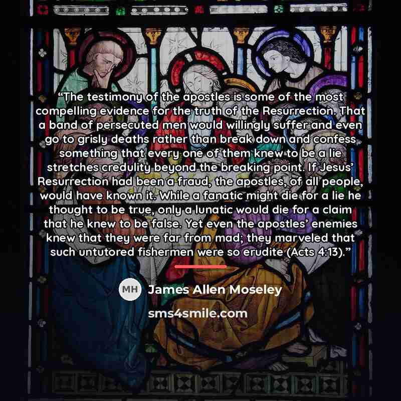 “The testimony of the apostles is some of the most compelling evidence for the truth of the Resurrection. That a band of persecuted men would willingly suffer and even go to grisly deaths rather than break down and confess something that every one of them knew to be a lie stretches credulity beyond…” quote by James Allen Moseley