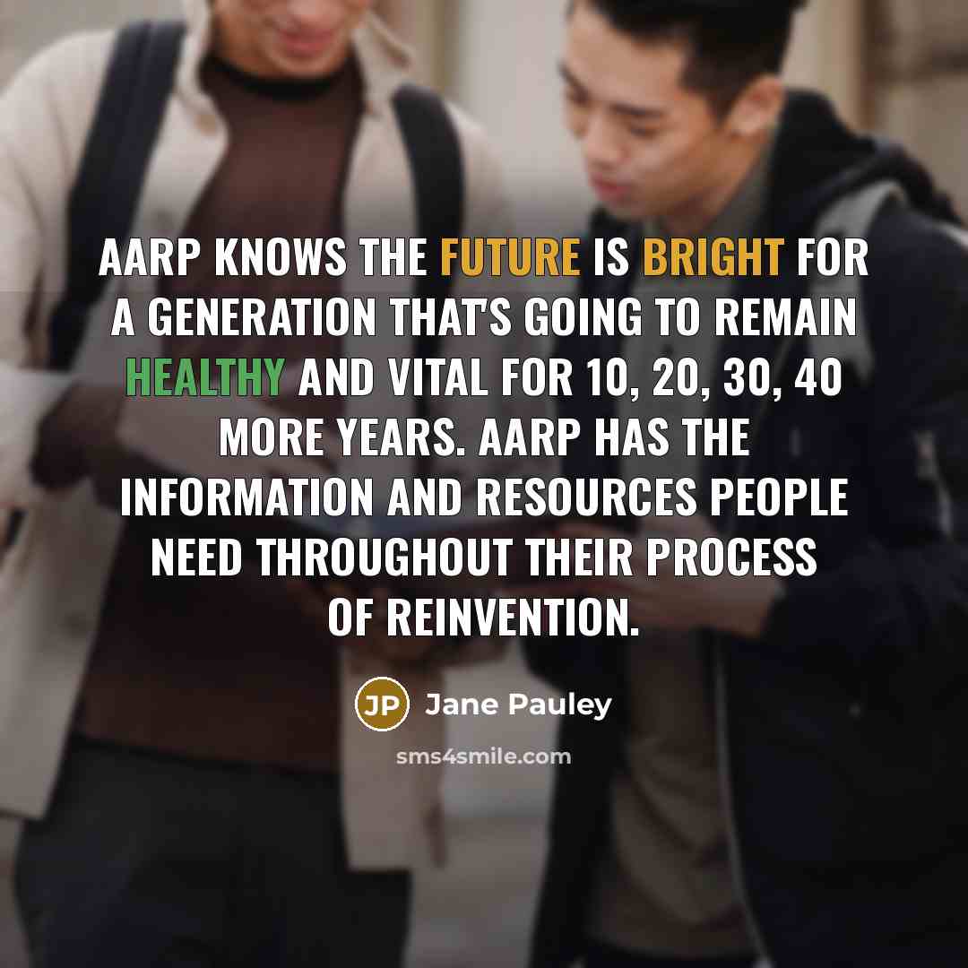 “AARP knows the future is bright for a generation that's going to remain healthy and vital for 10, 20, 30, 40 more years. AARP has the information and resources people need throughout their process of reinvention.” quote by Jane Pauley
