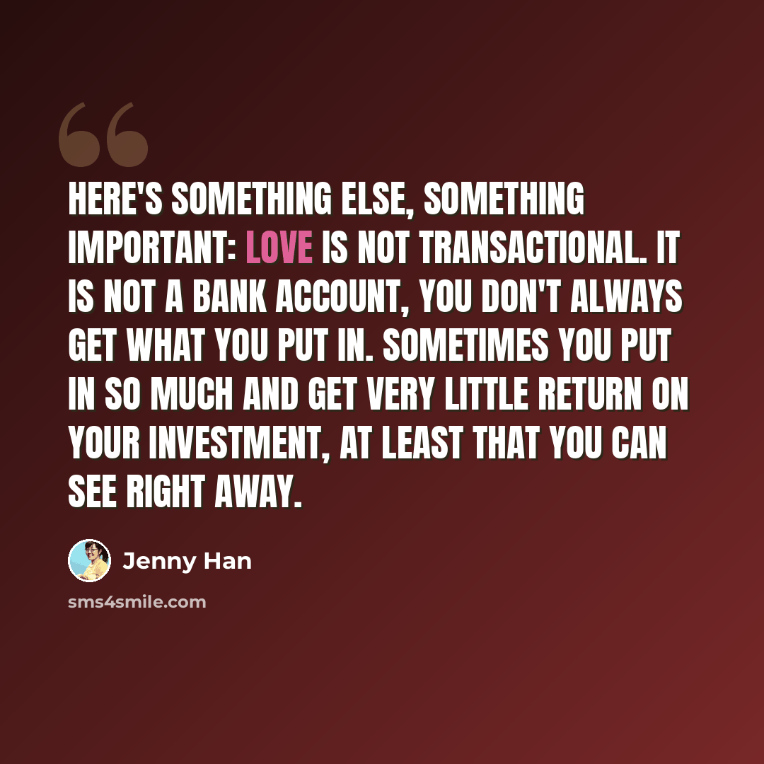 “Here's something else, something important: Love is not transactional. It is not a bank account, you don't always get what you put in. Sometimes you put in so much and get very little return on your investment, at least that you can see right away.” quote by Jenny Han