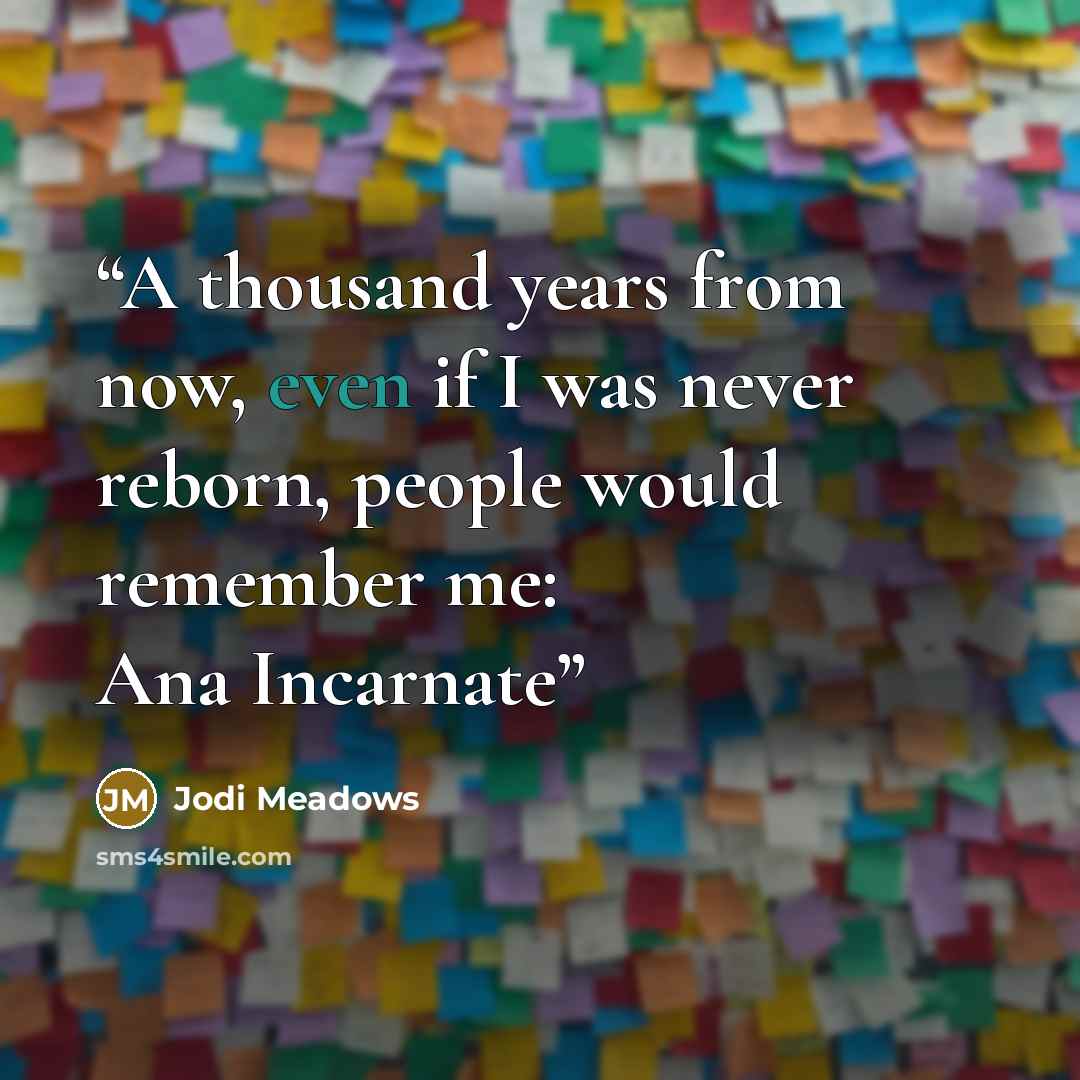 “A thousand years from now, even if I was never reborn, people would remember me: Ana Incarnate” quote by Jodi Meadows