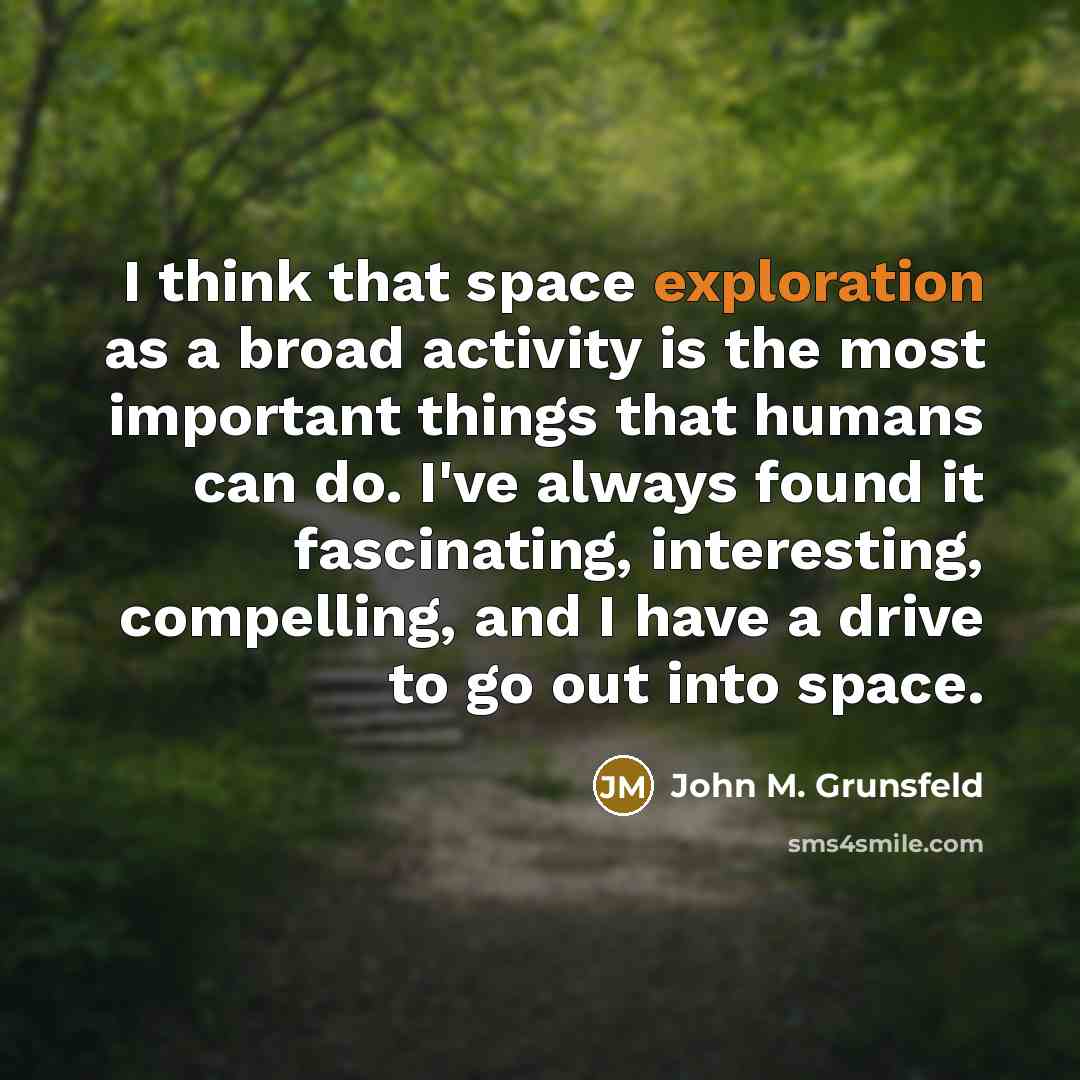 “I think that space exploration as a broad activity is the most important things that humans can do. I've always found it fascinating, interesting, compelling, and I have a drive to go out into space.” quote by John M. Grunsfeld
