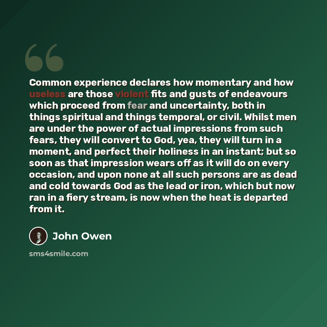 “Common experience declares how momentary and how useless are those violent fits and gusts of endeavours which proceed from fear and uncertainty, both in things spiritual and things temporal, or civil. Whilst men are under the power of actual impressions from such fears, they will convert to God…” quote by John Owen