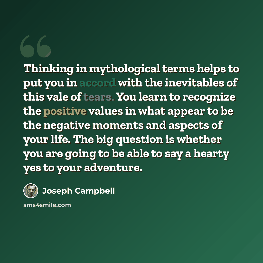“Thinking in mythological terms helps to put you in accord with the inevitables of this vale of tears. You learn to recognize the positive values in what appear to be the negative moments and aspects of your life. The big question is whether you are going to be able to say a hearty yes to your…” quote by Joseph Campbell