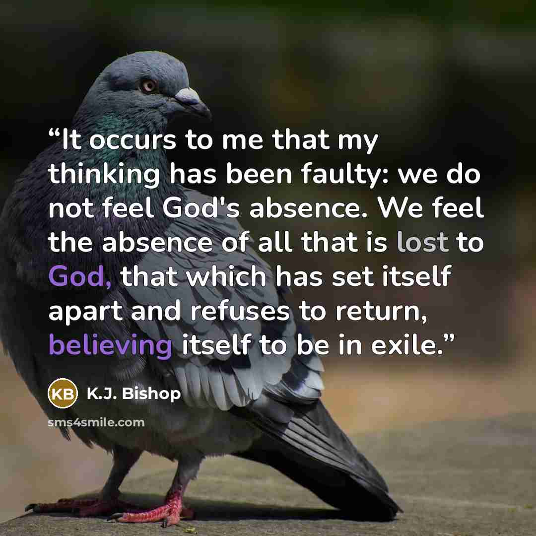 “It occurs to me that my thinking has been faulty: we do not feel God's absence. We feel the absence of all that is lost to God, that which has set itself apart and refuses to return, believing itself to be in exile.” quote by K.J. Bishop