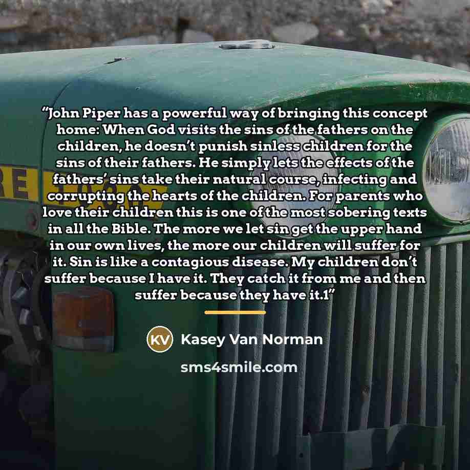 “John Piper has a powerful way of bringing this concept home: When God visits the sins of the fathers on the children, he doesn’t punish sinless children for the sins of their fathers. He simply lets the effects of the fathers’ sins take their natural course, infecting and corrupting the hearts of…” quote by Kasey Van Norman