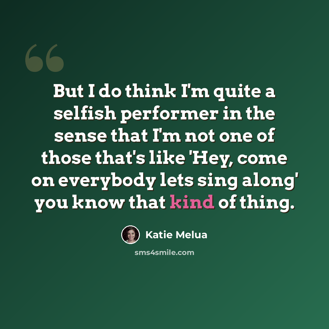 “But I do think I'm quite a selfish performer in the sense that I'm not one of those that's like 'Hey, come on everybody lets sing along' you know that kind of thing.” quote by Katie Melua