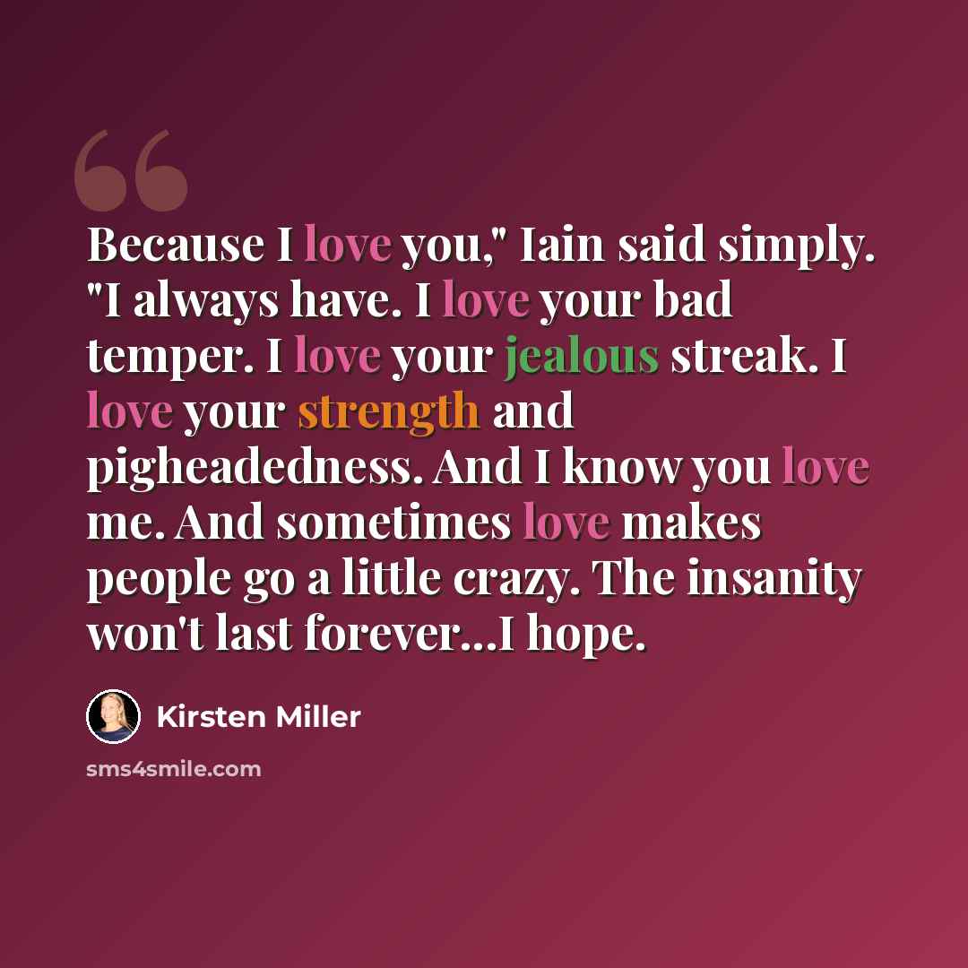 “Because I love you," Iain said simply. "I always have. I love your bad temper. I love your jealous streak. I love your strength and pigheadedness. And I know you love me. And sometimes love makes people go a little crazy. The insanity won't last forever...I hope.” quote by Kirsten Miller