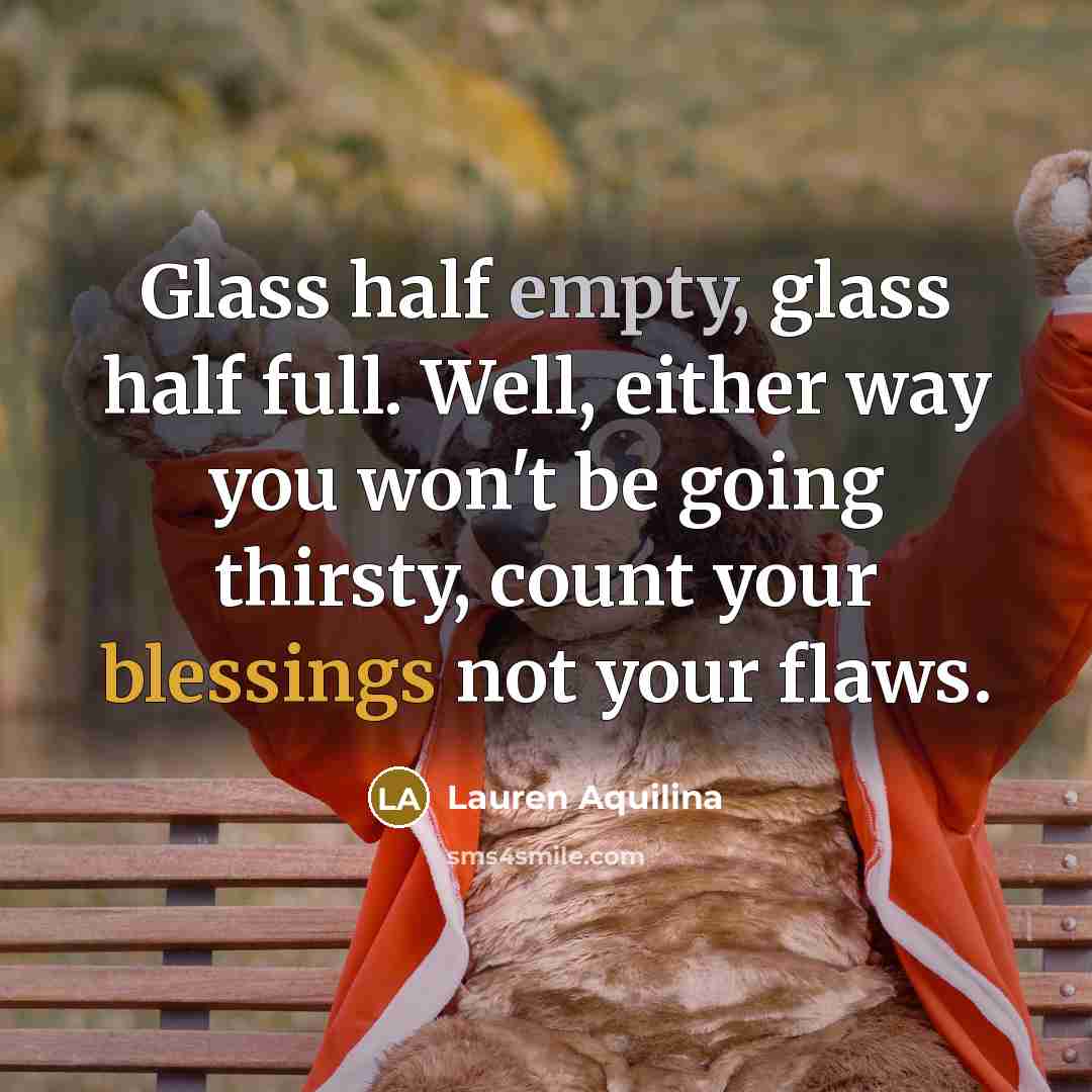 “Glass half empty, glass half full. Well, either way you won't be going thirsty, count your blessings not your flaws.” quote by Lauren Aquilina