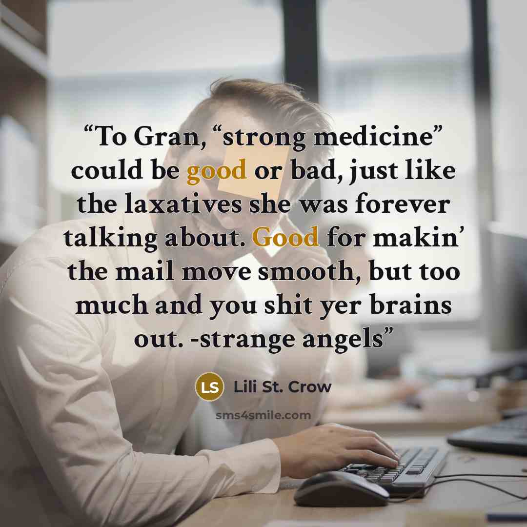 “To Gran, “strong medicine” could be good or bad, just like the laxatives she was forever talking about. Good for makin’ the mail move smooth, but too much and you shit yer brains out. -strange angels” quote by Lili St. Crow