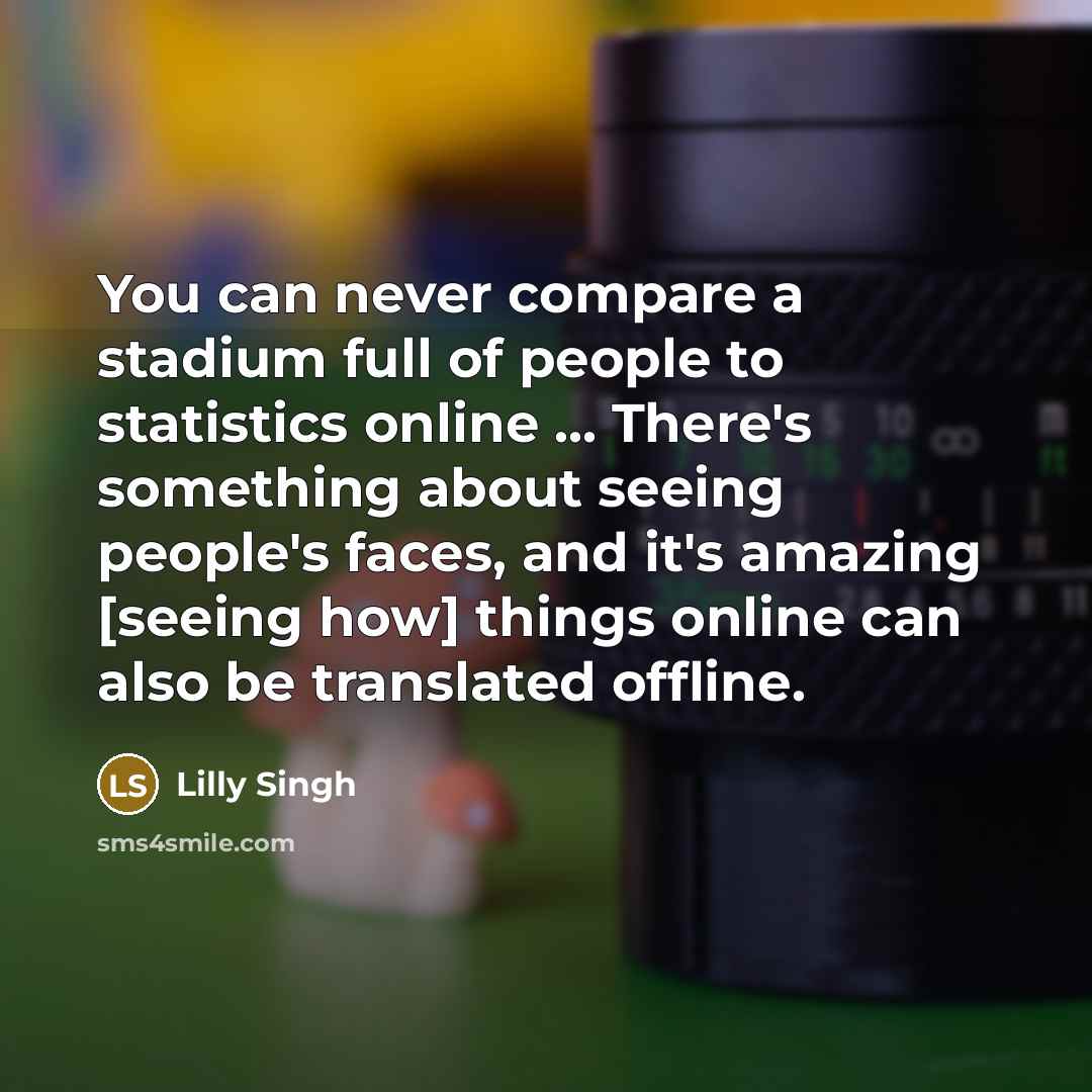“You can never compare a stadium full of people to statistics online ... There's something about seeing people's faces, and it's amazing [seeing how] things online can also be translated offline.” quote by Lilly Singh