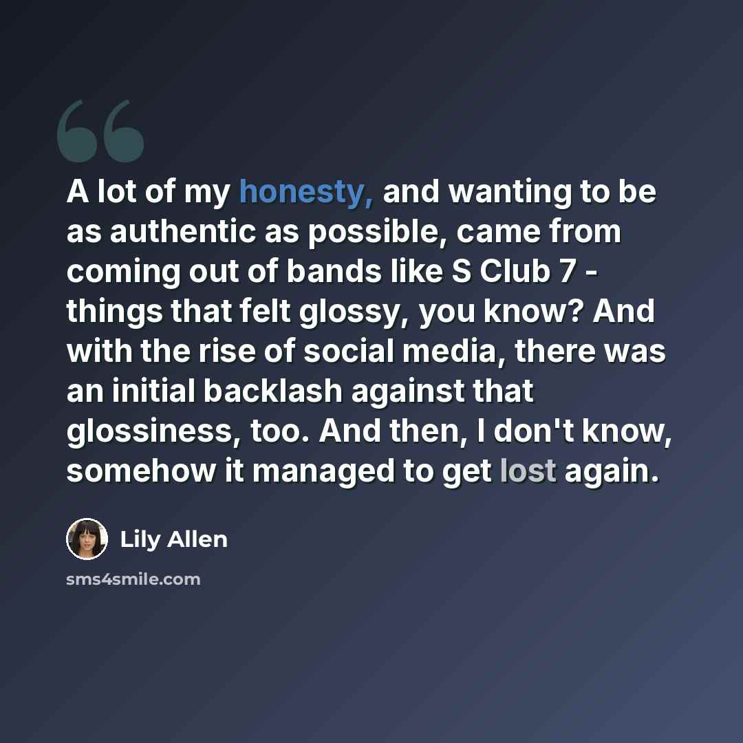 “A lot of my honesty, and wanting to be as authentic as possible, came from coming out of bands like S Club 7 - things that felt glossy, you know? And with the rise of social media, there was an initial backlash against that glossiness, too. And then, I don't know, somehow it managed to get lost…” quote by Lily Allen