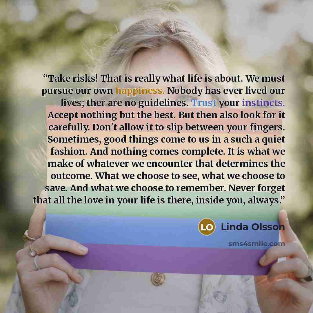 “Take risks! That is really what life is about. We must pursue our own happiness. Nobody has ever lived our lives; ther are no guidelines. Trust your instincts. Accept nothing but the best. But then also look for it carefully. Don't allow it to slip between your fingers. Sometimes, good things come…” quote by Linda Olsson