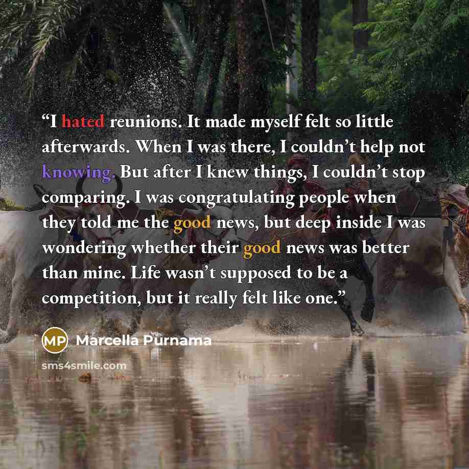 “I hated reunions. It made myself felt so little afterwards. When I was there, I couldn’t help not knowing. But after I knew things, I couldn’t stop comparing. I was congratulating people when they told me the good news, but deep inside I was wondering whether their good news was better than mine…” quote by Marcella Purnama