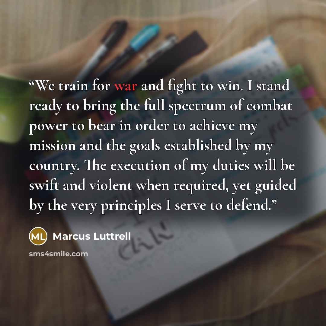 “We train for war and fight to win. I stand ready to bring the full spectrum of combat power to bear in order to achieve my mission and the goals established by my country. The execution of my duties will be swift and violent when required, yet guided by the very principles I serve to defend.” quote by Marcus Luttrell
