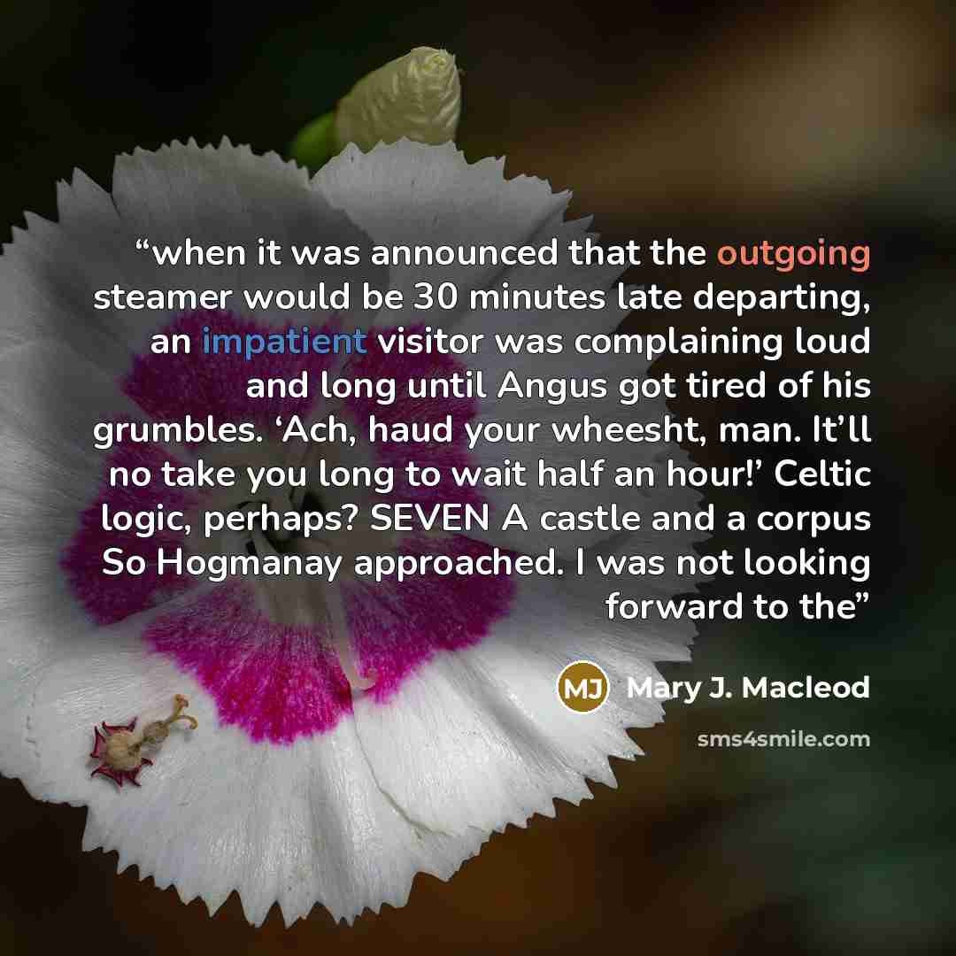 “when it was announced that the outgoing steamer would be 30 minutes late departing, an impatient visitor was complaining loud and long until Angus got tired of his grumbles. ‘Ach, haud your wheesht, man. It’ll no take you long to wait half an hour!’ Celtic logic, perhaps? SEVEN A castle and a…” quote by Mary J. Macleod