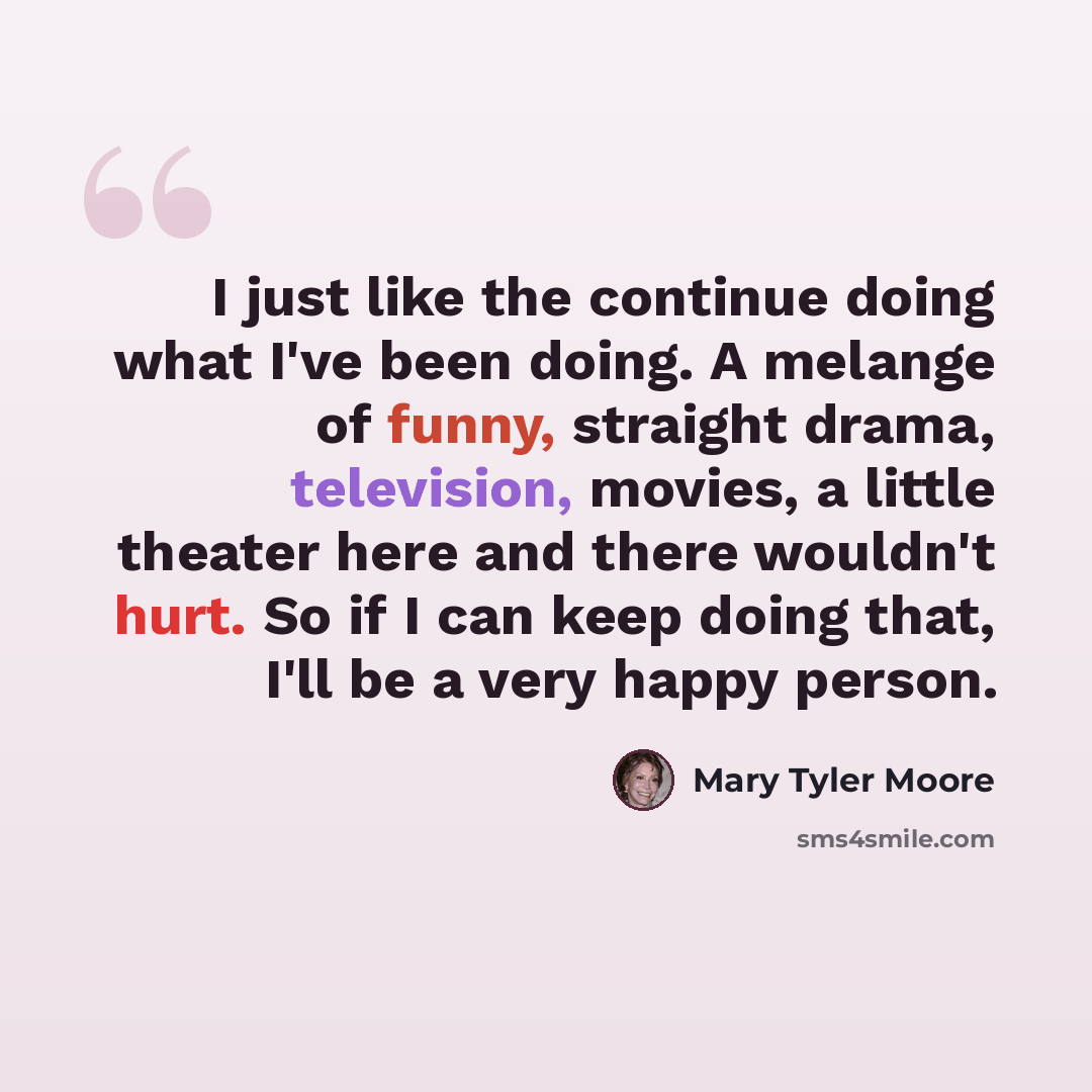 “I just like the continue doing what I've been doing. A melange of funny, straight drama, television, movies, a little theater here and there wouldn't hurt. So if I can keep doing that, I'll be a very happy person.” quote by Mary Tyler Moore