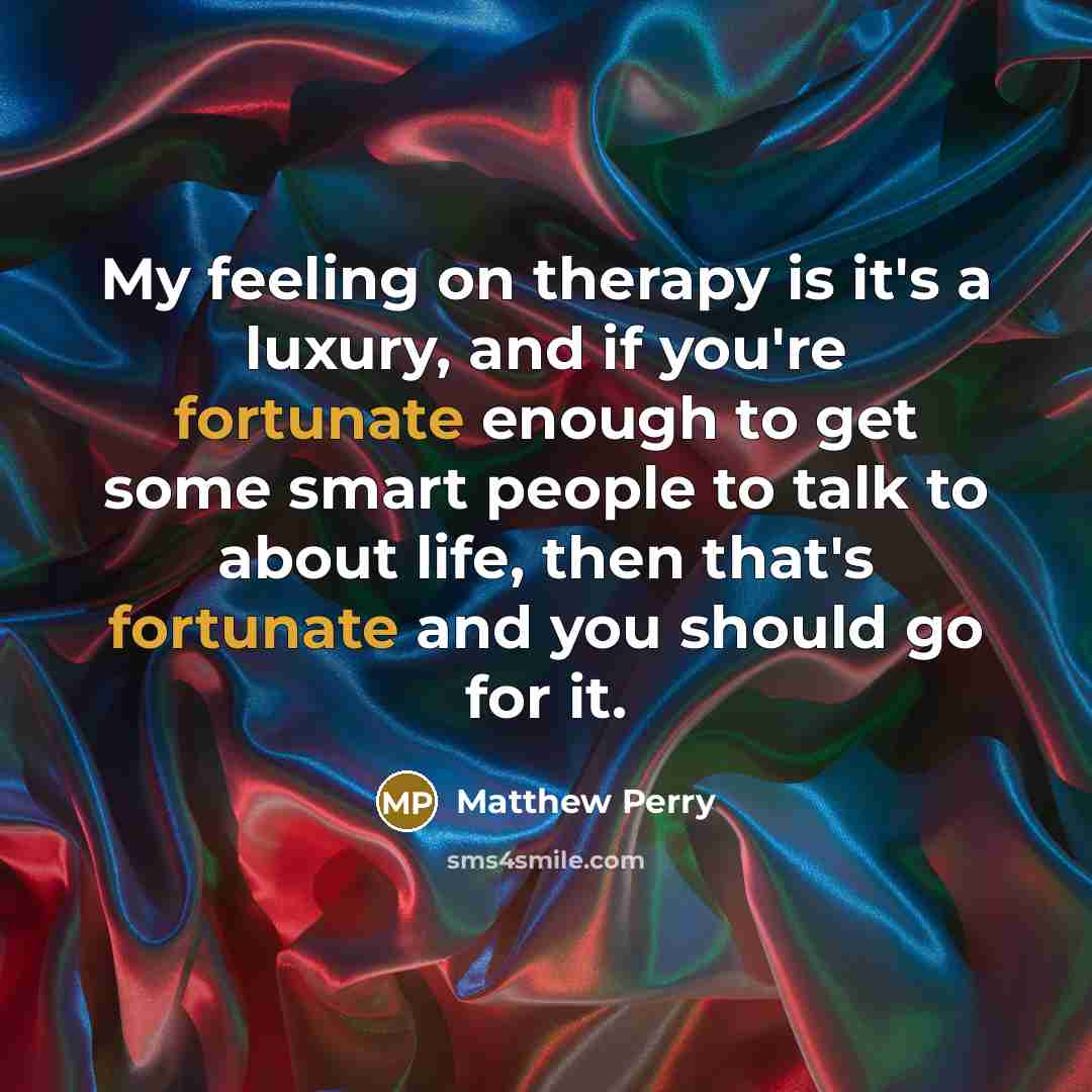 “My feeling on therapy is it's a luxury, and if you're fortunate enough to get some smart people to talk to about life, then that's fortunate and you should go for it.” quote by Matthew Perry