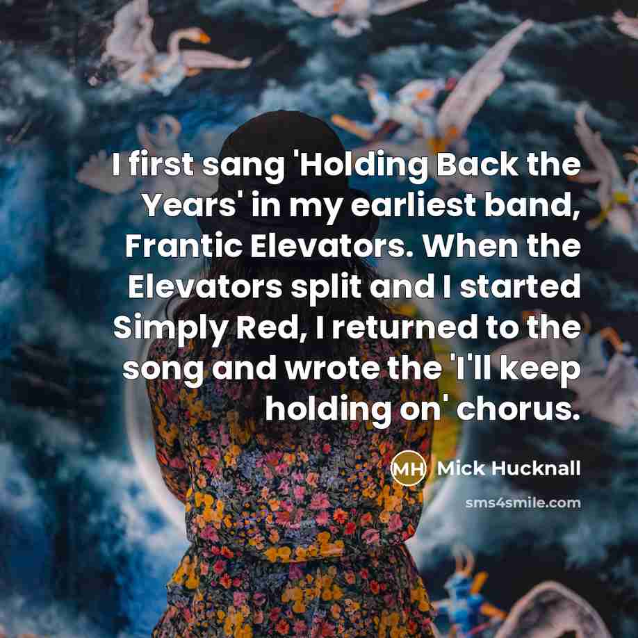 “I first sang 'Holding Back the Years' in my earliest band, Frantic Elevators. When the Elevators split and I started Simply Red, I returned to the song and wrote the 'I'll keep holding on' chorus.” quote by Mick Hucknall