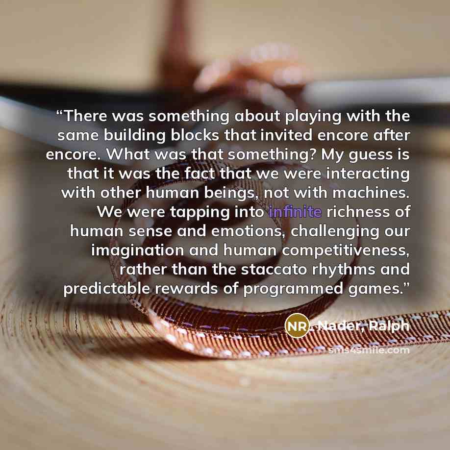 “There was something about playing with the same building blocks that invited encore after encore. What was that something? My guess is that it was the fact that we were interacting with other human beings, not with machines. We were tapping into infinite richness of human sense and emotions…” quote by Nader, Ralph