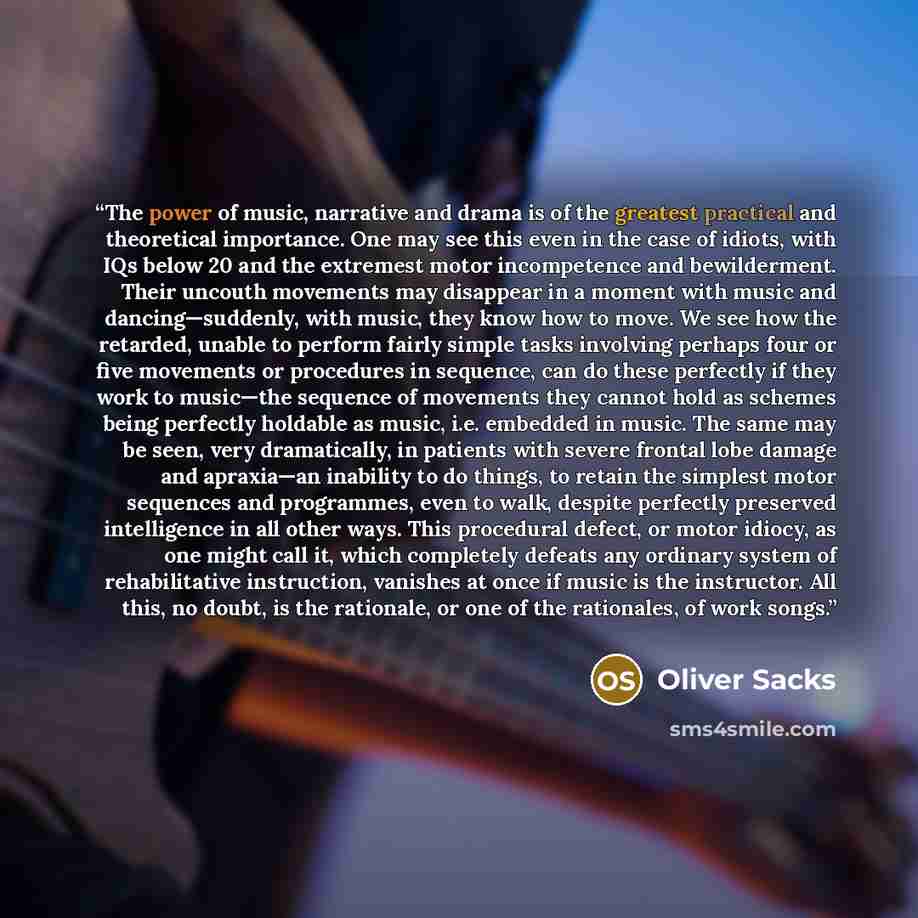 “The power of music, narrative and drama is of the greatest practical and theoretical importance. One may see this even in the case of idiots, with IQs below 20 and the extremest motor incompetence and bewilderment. Their uncouth movements may disappear in a moment with music and dancing—suddenly…” quote by Oliver Sacks