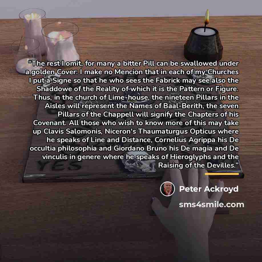 “The rest I omit, for many a bitter Pill can be swallowed under a golden Cover: I make no Mencion that in each of my Churches I put a Signe so that he who sees the Fabrick may see also the Shaddowe of the Reality of which it is the Pattern or Figure. Thus, in the church of Lime-house, the nineteen…” quote by Peter Ackroyd