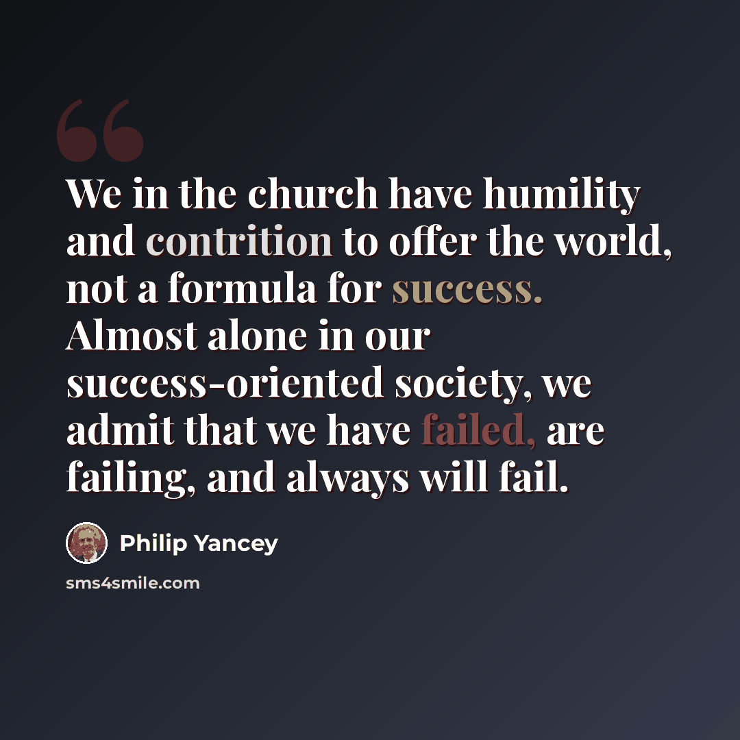 “We in the church have humility and contrition to offer the world, not a formula for success. Almost alone in our success-oriented society, we admit that we have failed, are failing, and always will fail.” quote by Philip Yancey